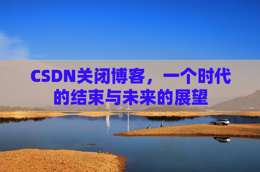 CSDN关闭博客，一个时代的结束与未来的展望